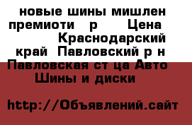 новые шины мишлен премиоти-3 р 16 › Цена ­ 16 000 - Краснодарский край, Павловский р-н, Павловская ст-ца Авто » Шины и диски   
